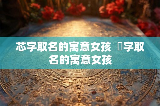 芯字取名的寓意女孩  玥字取名的寓意女孩