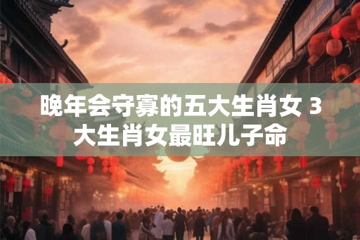 晚年会守寡的五大生肖女 3大生肖女最旺儿子命