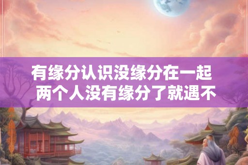 有缘分认识没缘分在一起  两个人没有缘分了就遇不到了