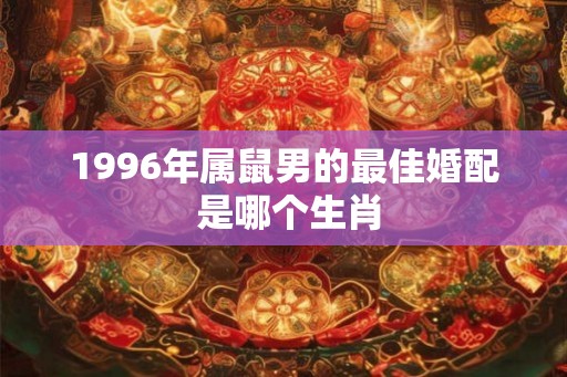 1996年属鼠男的最佳婚配 是哪个生肖 1996年属鼠男的最佳婚配 是哪个生肖