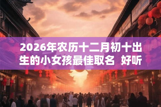 2026年农历十二月初十出生的小女孩最佳取名  好听可爱的名字