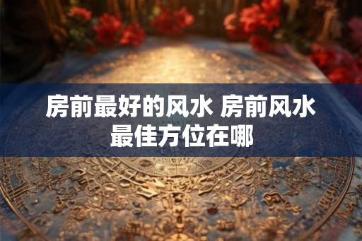 房前最好的风水 房前风水最佳方位在哪