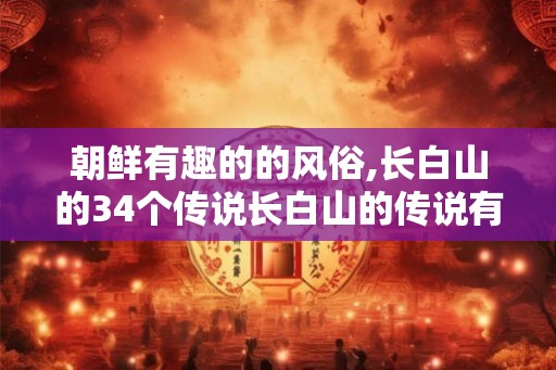 朝鲜有趣的的风俗,长白山的34个传说长白山的传说有哪些