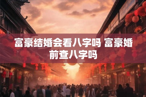 富豪结婚会看八字吗 富豪婚前查八字吗