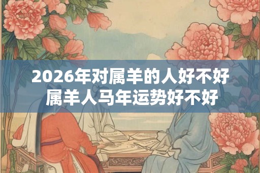 2026年对属羊的人好不好 属羊人马年运势好不好