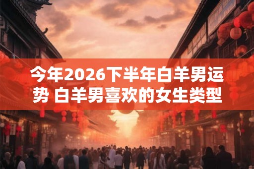 今年2026下半年白羊男运势 白羊男喜欢的女生类型