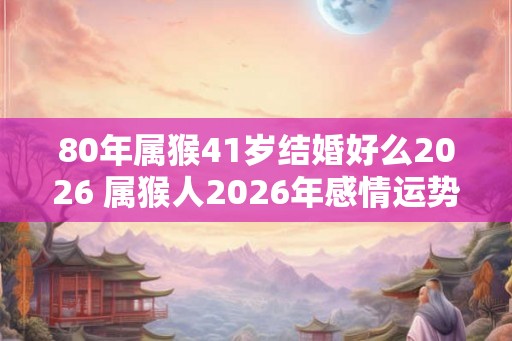 80年属猴41岁结婚好么2026 属猴人2026年感情运势