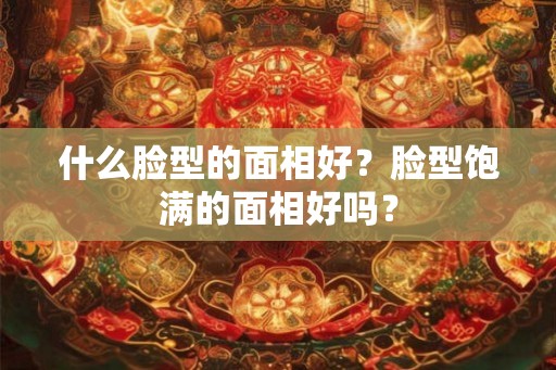 什么脸型的面相好？脸型饱满的面相好吗？