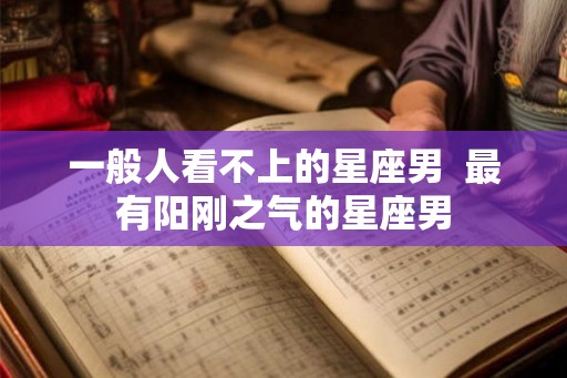 一般人看不上的星座男  最有阳刚之气的星座男
