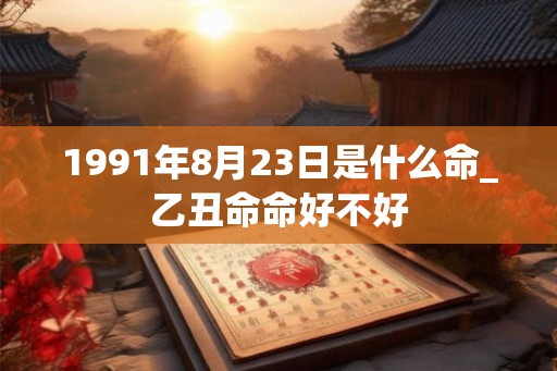 1991年8月23日是什么命_乙丑命命好不好 1991年8月23日是什么命_乙丑命命好不好