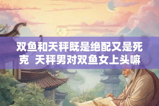 双鱼和天秤既是绝配又是死克  天秤男对双鱼女上头嘛