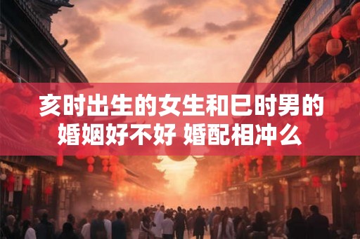 亥时出生的女生和巳时男的婚姻好不好 婚配相冲么