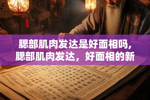 腮部肌肉发达是好面相吗,腮部肌肉发达，好面相的新诠释！