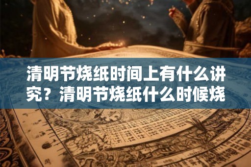 清明节烧纸时间上有什么讲究？清明节烧纸什么时候烧？