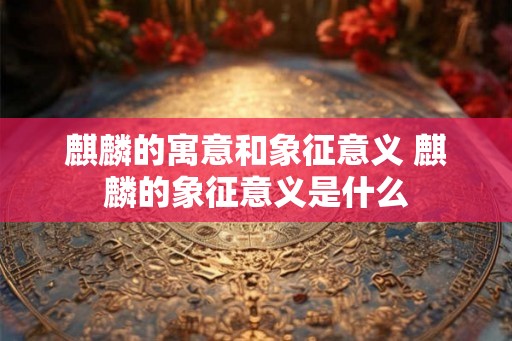 麒麟的寓意和象征意义 麒麟的象征意义是什么
