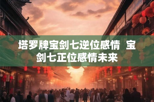塔罗牌宝剑七逆位感情 宝剑七正位感情未来 塔罗牌宝剑七逆位感情 宝剑七正位感情未来