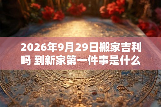 2026年9月29日搬家吉利吗 到新家第一件事是什么