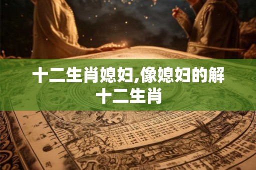 十二生肖媳妇,像媳妇的解十二生肖 十二生肖媳妇,像媳妇的解十二生肖