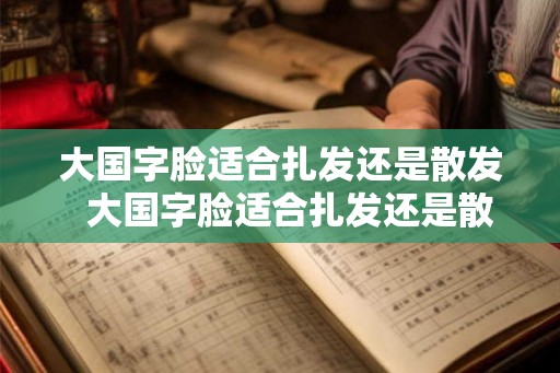 大国字脸适合扎发还是散发  大国字脸适合扎发还是散发