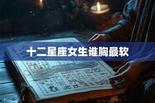十二星座女生谁胸最软 十二星座女生谁胸最软