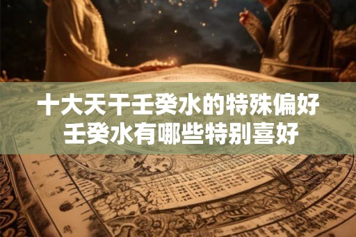 十大天干壬癸水的特殊偏好 壬癸水有哪些特别喜好 十大天干壬癸水的特殊偏好 壬癸水有哪些特别喜好