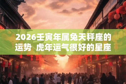 2026壬寅年属兔天秤座的运势  虎年运气很好的星座