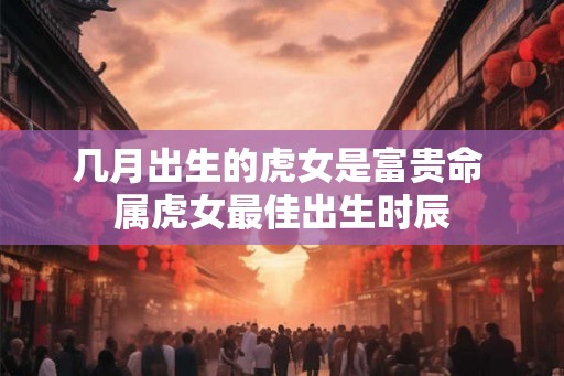几月出生的虎女是富贵命 属虎女最佳出生时辰