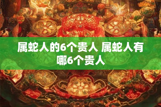 属蛇人的6个贵人 属蛇人有哪6个贵人