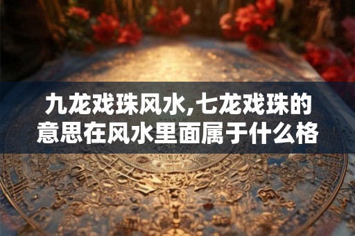 九龙戏珠风水,七龙戏珠的意思在风水里面属于什么格局