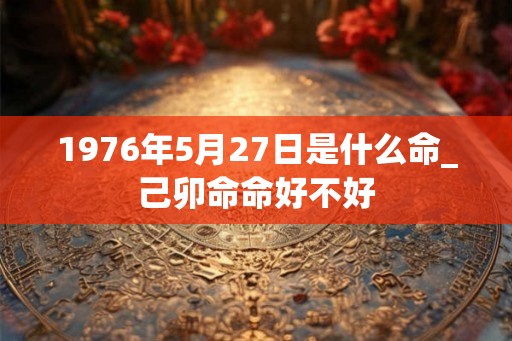 1976年5月27日是什么命_己卯命命好不好