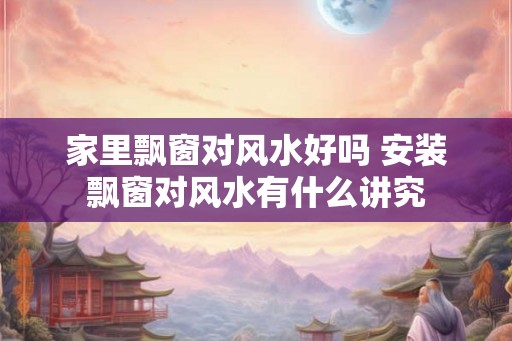 家里飘窗对风水好吗 安装飘窗对风水有什么讲究