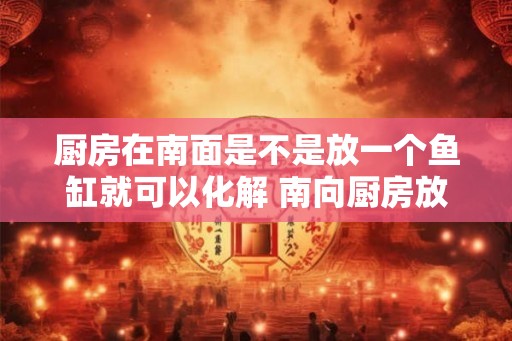 厨房在南面是不是放一个鱼缸就可以化解 南向厨房放鱼缸能否化解风水问题