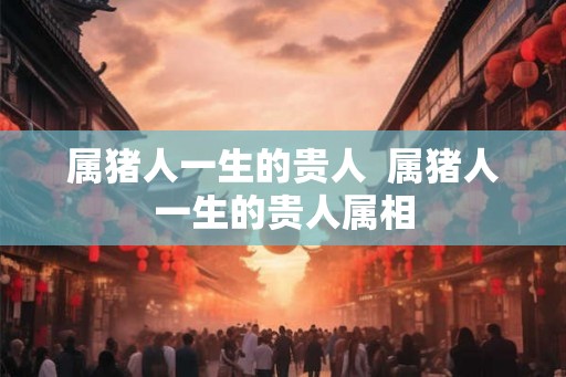属猪人一生的贵人 属猪人一生的贵人属相 属猪人一生的贵人 属猪人一生的贵人属相
