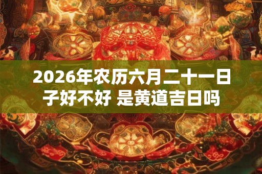 2026年农历六月二十一日子好不好 是黄道吉日吗