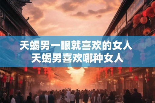 天蝎男一眼就喜欢的女人 天蝎男喜欢哪种女人