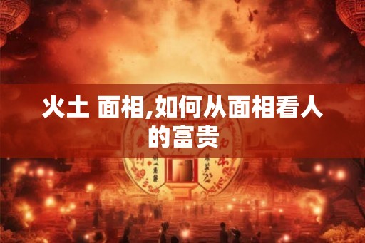 火土 面相,如何从面相看人的富贵