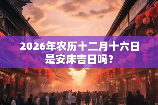 2026年农历十二月十六日是安床吉日吗? 2026年农历十二月十六日是安床吉日吗?