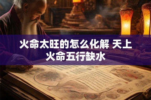 火命太旺的怎么化解 天上火命五行缺水
