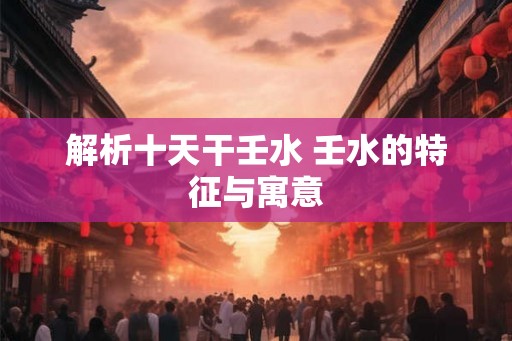 解析十天干壬水 壬水的特征与寓意 解析十天干壬水 壬水的特征与寓意