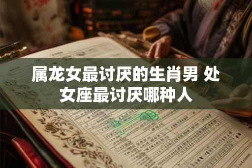 属龙女最讨厌的生肖男 处女座最讨厌哪种人