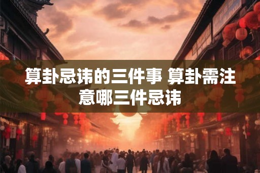 算卦忌讳的三件事 算卦需注意哪三件忌讳