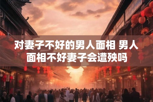 对妻子不好的男人面相 男人面相不好妻子会遭殃吗