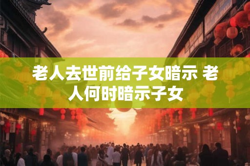 老人去世前给子女暗示 老人何时暗示子女
