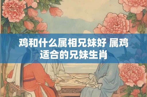 鸡和什么属相兄妹好 属鸡适合的兄妹生肖 鸡和什么属相兄妹好 属鸡适合的兄妹生肖