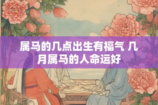 属马的几点出生有福气 几月属马的人命运好 属马的几点出生有福气 几月属马的人命运好