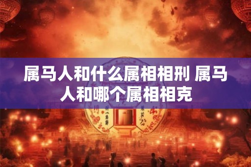 属马人和什么属相相刑 属马人和哪个属相相克