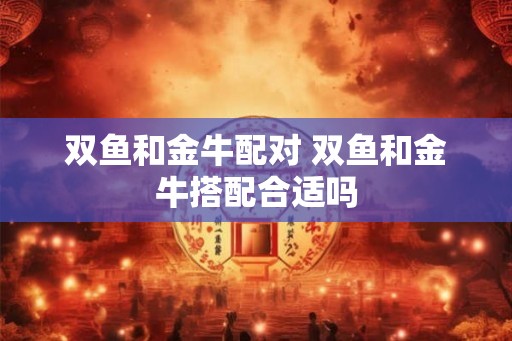 双鱼和金牛配对 双鱼和金牛搭配合适吗