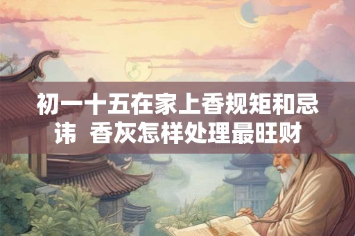初一十五在家上香规矩和忌讳 香灰怎样处理最旺财 初一十五在家上香规矩和忌讳 香灰怎样处理最旺财