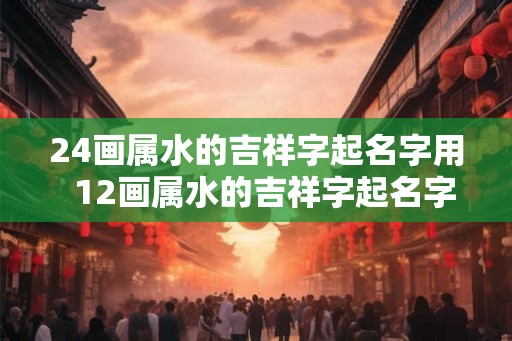 24画属水的吉祥字起名字用  12画属水的吉祥字起名字用