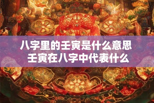 八字里的壬寅是什么意思  壬寅在八字中代表什么